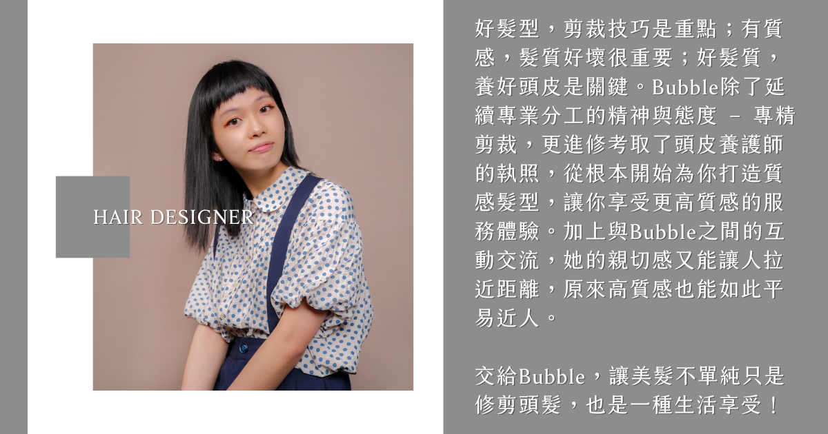 髮型設計師Bubble 好髮型,剪裁技巧是重點;有質感,髮質好壞很重要;好髮質,養好頭皮是關鍵。Bubble除了延續專業分工的精神與態度 – 專精剪裁,更進修考取了頭皮養護師的執照,從根本開始為你打造質感髮型,讓你享受更高質感的服務體驗。加上與Bubble之間的互動交流,她的親切感又能讓人拉近距離,原來高質感也能如此平易近人。
交給Bubble,讓美髮不單純只是修剪頭髮,也是一種生活享受!