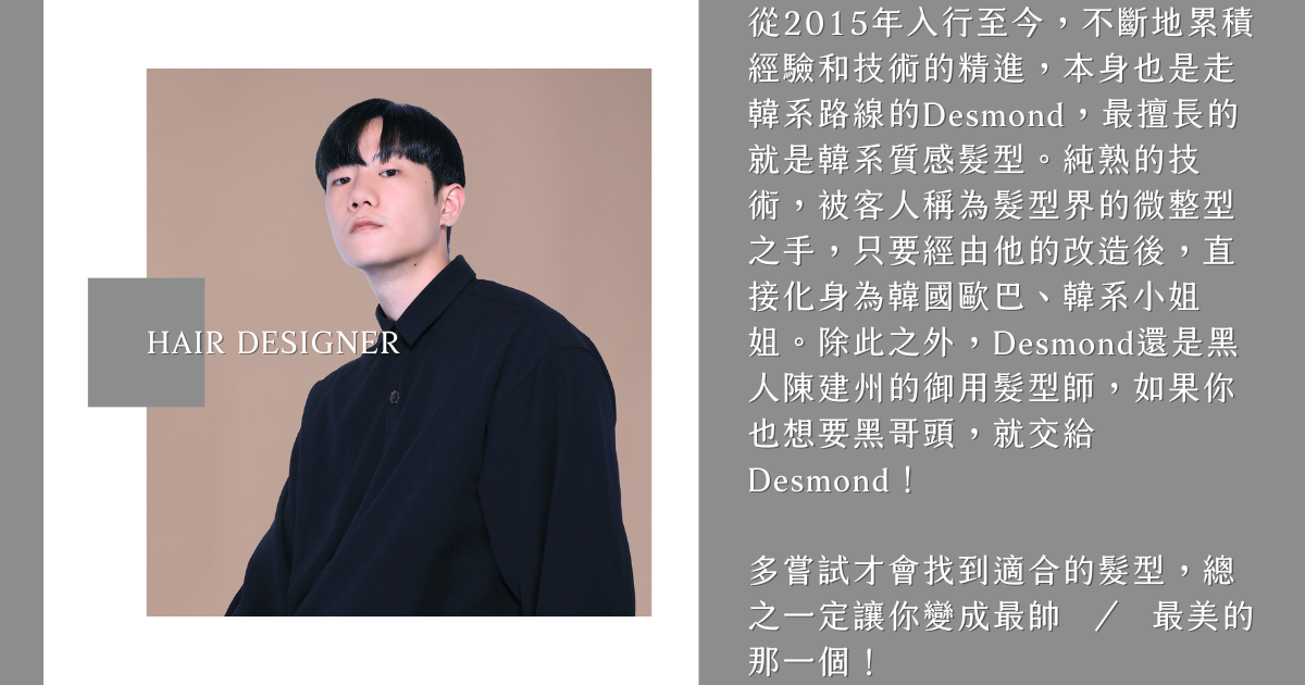 髮型設計師Desmond 從2015年入行至今,不斷地累積經驗和技術的精進,本身也是走韓系路線的Desmond,最擅長的就是韓系質感髮型。純熟的技術,被客人稱為髮型界的微整型之手,只要經由他的改造後,直接化身為韓國歐巴、韓系小姐姐。除此之外,Desmond還是黑人陳建州的御用髮型師,如果你也想要黑哥頭,就交給Desmond!
多嘗試才會找到適合的髮型,總之一定讓你變成最帥 ∕ 最美的那一個!