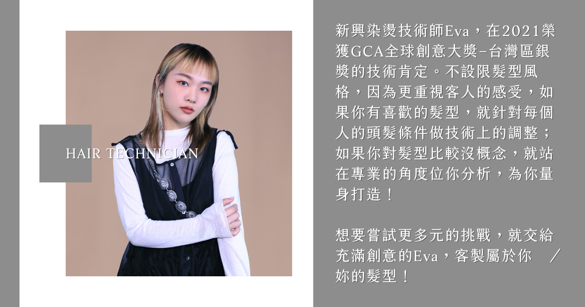 染燙技術師Eva 新興染燙技術師Eva,在2021榮獲GCA全球創意大獎–台灣區銀獎的技術肯定。不設限髮型風格,因為更重視客人的感受,如果你有喜歡的髮型,就針對每個人的頭髮條件做技術上的調整;如果你對髮型比較沒概念,就站在專業的角度位你分析,為你量身打造!
想要嘗試更多元的挑戰,就交給充滿創意的Eva,客製屬於你 ∕ 妳的髮型!