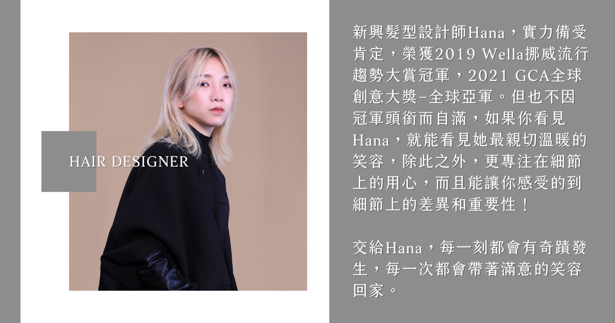 髮型設計師Hana 新興髮型設計師Hana,實力備受肯定,榮獲2019 Wella挪威流行趨勢大賞冠軍,2021 GCA全球創意大獎–全球亞軍。但也不因冠軍頭銜而自滿,如果你看見Hana,就能看見她最親切溫暖的笑容,除此之外,更專注在細節上的用心,而且能讓你感受的到細節上的差異和重要性!
交給Hana,每一刻都會有奇蹟發生,每一次都會帶著滿意的笑容回家。