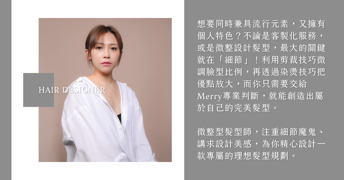 髮型設計師Merry 想要同時兼具流行元素,又擁有個人特色?不論是客製化服務,或是微整設計髮型,最大的關鍵就在「細節」!利用剪裁技巧微調臉型比例,再透過染燙技巧把優點放大,而你只需要交給Merry專業判斷,就能創造出屬於自己的完美髮型。
微整型髮型師,注重細節魔鬼、講求設計美感,為你精心設計一款專屬的理想髮型規劃。