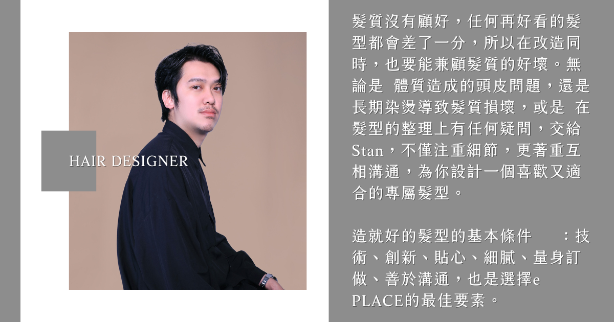 髮型設計師Stan 髮質沒有顧好,任何再好看的髮型都會差了一分,所以在改造同時,也要能兼顧髮質的好壞。無論是 體質造成的頭皮問題,還是 長期染燙導致髮質損壞,或是 在髮型的整理上有任何疑問,交給Stan,不僅注重細節,更著重互相溝通,為你設計一個喜歡又適合的專屬髮型。
造就好的髮型的基本條件 :技術、創新、貼心、細膩、量身訂做、善於溝通,也是選擇e PLACE的最佳要素。