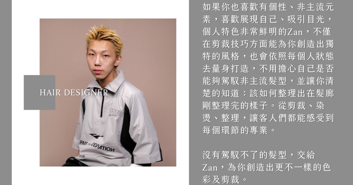 髮型設計師Zan 如果你也喜歡有個性、非主流元素,喜歡展現自己、吸引目光,個人特色非常鮮明的Zan,不僅在剪裁技巧方面能為你創造出獨特的風格,也會依照每個人狀態去量身打造,不用擔心自己是否能夠駕馭非主流髮型,並讓你清楚的知道:該如何整理出在髮廊剛整理完的樣子。從剪裁、染燙、整理,讓客人們都能感受到每個環節的專業。
沒有駕馭不了的髮型,交給Zan,為你創造出更不一樣的色彩及剪裁。