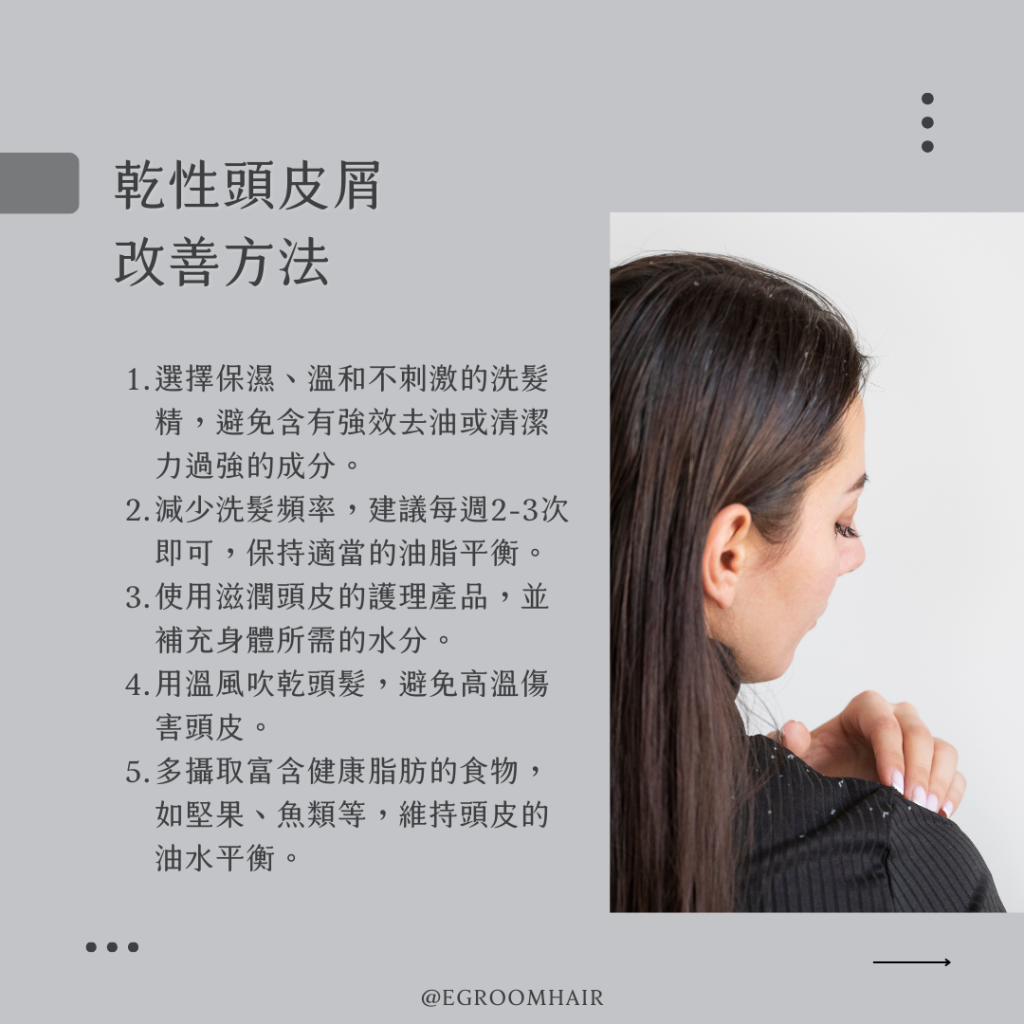 乾性頭皮屑的改善方法：選擇溫和保濕的洗髮精、調整洗髮頻率、使用滋潤頭皮的護理產品、避免高溫傷害頭皮、均衡飲食